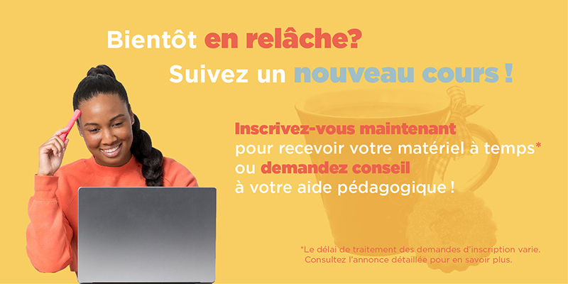 Bientôt en relâche? Suivez un nouveau cours! Inscrivez-vous maintenant pour recevoir votre matériel à temps* ou demandez conseil à votre aide pédagogique! *Le délai de traitement des demandes d'inscription varie. Consultez l'annonce détaillée pour en savoir plus.